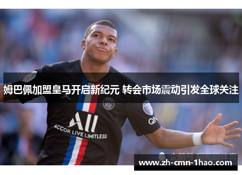姆巴佩加盟皇马开启新纪元 转会市场震动引发全球关注