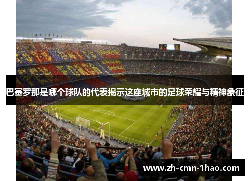 巴塞罗那是哪个球队的代表揭示这座城市的足球荣耀与精神象征