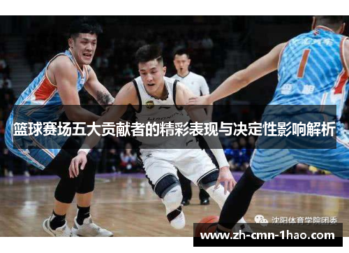 篮球赛场五大贡献者的精彩表现与决定性影响解析