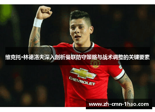 维克托·林德洛夫深入剖析曼联防守策略与战术调整的关键要素