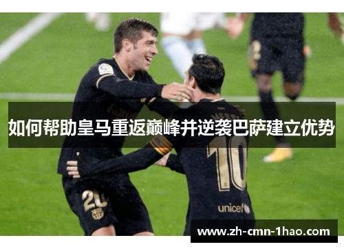如何帮助皇马重返巅峰并逆袭巴萨建立优势